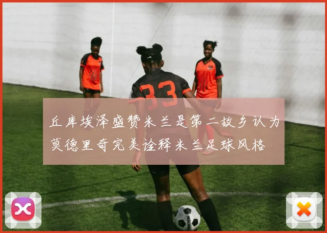 丘库埃泽盛赞米兰是第二故乡认为莫德里奇完美诠释米兰足球风格