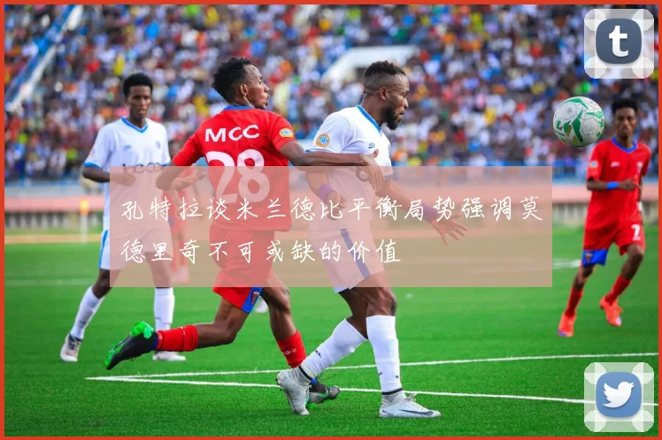 孔特拉谈米兰德比平衡局势强调莫德里奇不可或缺的价值