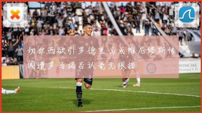 切尔西欲引罗德里戈或维尼修斯传闻遭罗马诺否认毫无根据