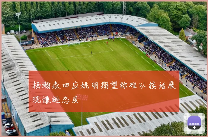 杨瀚森回应姚明期望称难以接话展现谦逊态度
