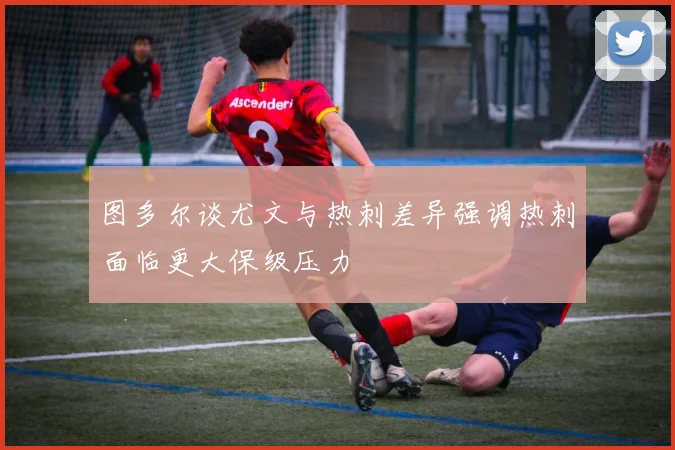 图多尔谈尤文与热刺差异强调热刺面临更大保级压力