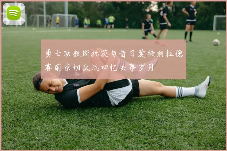 勇士助教斯托茨与昔日爱徒利拉德赛前亲切交流回忆共事岁月