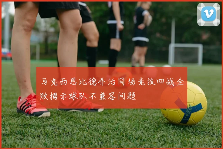 马克西恩比德乔治同场竞技四战全败揭示球队不兼容问题