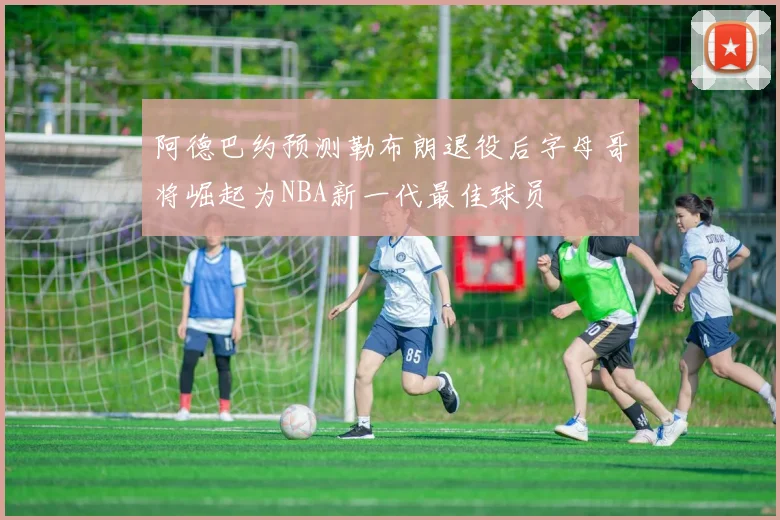 阿德巴约预测勒布朗退役后字母哥将崛起为NBA新一代最佳球员
