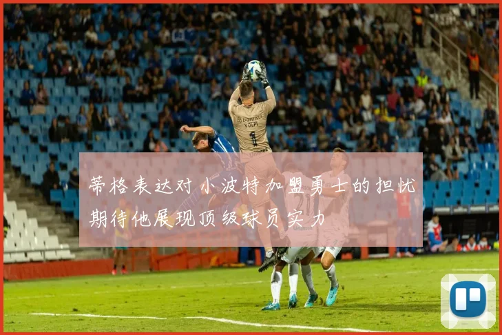 蒂格表达对小波特加盟勇士的担忧期待他展现顶级球员实力