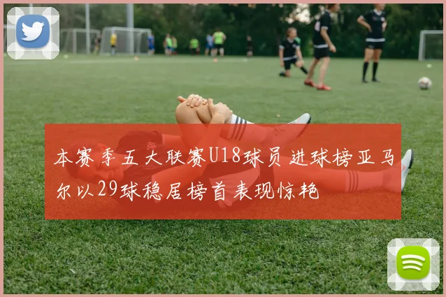 本赛季五大联赛U18球员进球榜亚马尔以29球稳居榜首表现惊艳