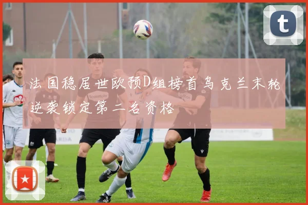 法国稳居世欧预D组榜首乌克兰末轮逆袭锁定第二名资格