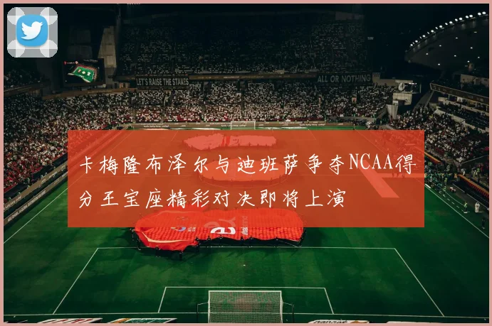 卡梅隆布泽尔与迪班萨争夺NCAA得分王宝座精彩对决即将上演