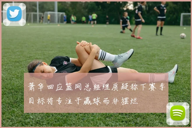 萧华回应篮网总经理质疑称下赛季目标将专注于赢球而非摆烂