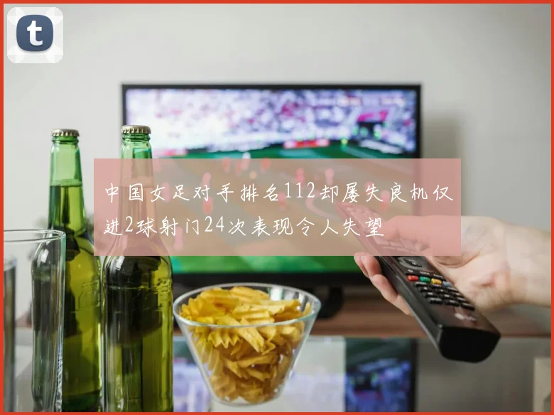 中国女足对手排名112却屡失良机仅进2球射门24次表现令人失望