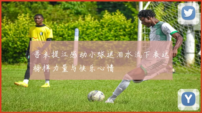 吾米提江感动小球迷泪水流下表达榜样力量与快乐心情