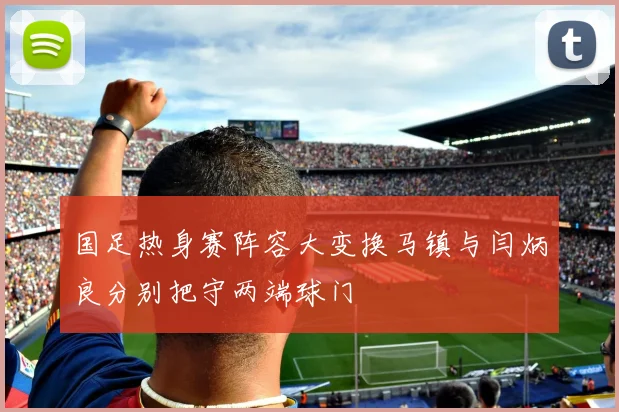 国足热身赛阵容大变换马镇与闫炳良分别把守两端球门