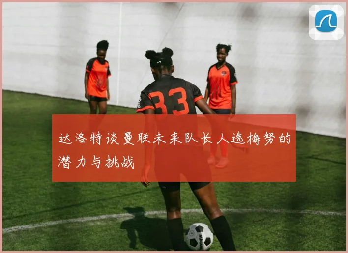 达洛特谈曼联未来队长人选梅努的潜力与挑战