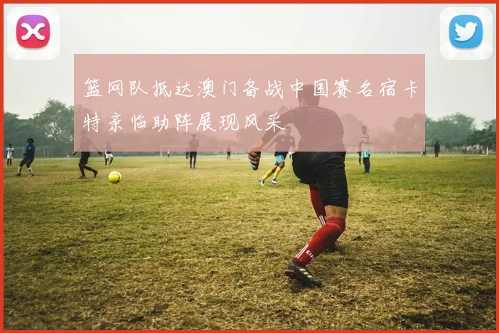 篮网队抵达澳门备战中国赛名宿卡特亲临助阵展现风采