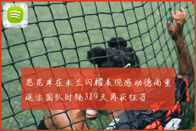 恩昆库在米兰闪耀表现感动德尚重返法国队时隔319天再获征召