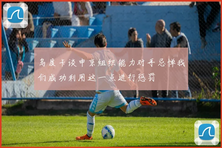 乌度卡谈申京组织能力对手忌惮我们成功利用这一点进行惩罚