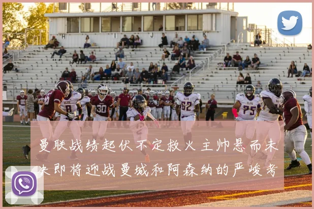 曼联战绩起伏不定救火主帅悬而未决即将迎战曼城和阿森纳的严峻考验