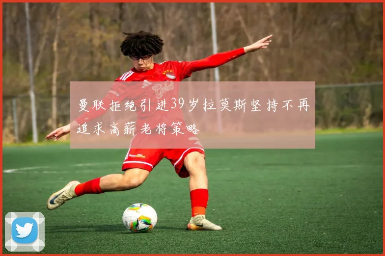 曼联拒绝引进39岁拉莫斯坚持不再追求高薪老将策略