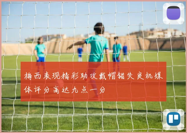 梅西表现精彩助攻戴帽错失良机媒体评分高达九点一分