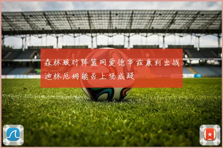 森林狼对阵篮网爱德华兹康利出战迪林厄姆能否上场成疑