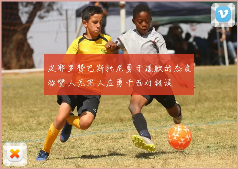 皮耶罗赞巴斯托尼勇于道歉的态度称赞人无完人应勇于面对错误