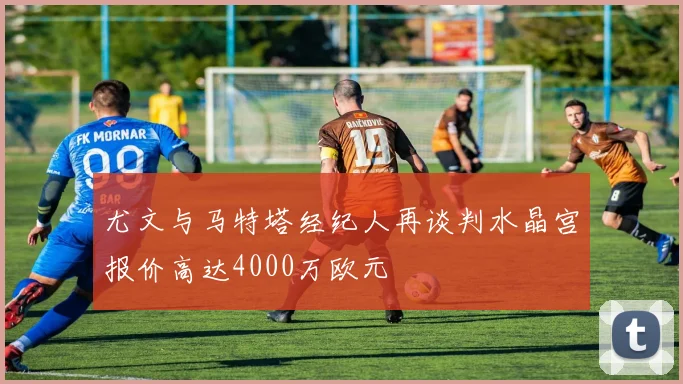 尤文与马特塔经纪人再谈判水晶宫报价高达4000万欧元