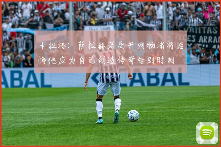 卡拉格：萨拉赫若离开利物浦将后悔他应为自己创造传奇告别时刻